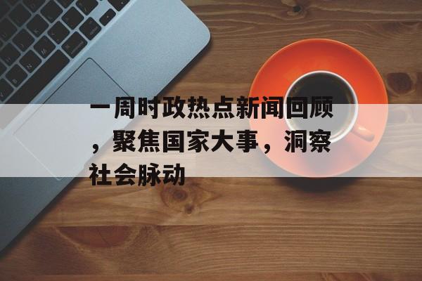 一周时政热点新闻回顾，聚焦国家大事，洞察社会脉动