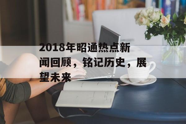 2018年昭通热点新闻回顾，铭记历史，展望未来