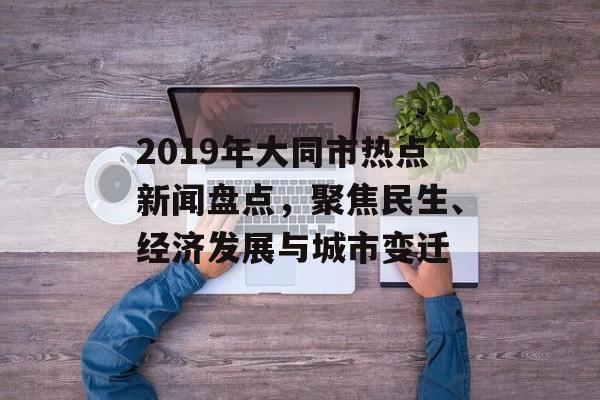 2019年大同市热点新闻盘点,聚焦民生、经济发展与城市变迁 2019年大同市热点新闻盘点,聚焦民生、经济发展与城市变迁