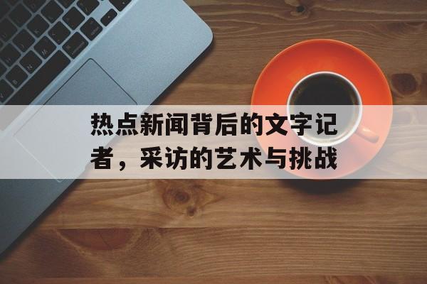热点新闻背后的文字记者，采访的艺术与挑战