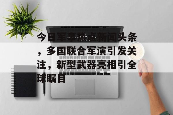 今日军事热点新闻头条，多国联合军演引发关注，新型武器亮相引全球瞩目