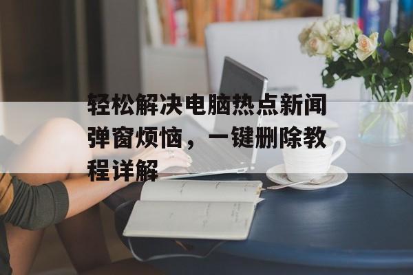 轻松解决电脑热点新闻弹窗烦恼，一键删除教程详解
