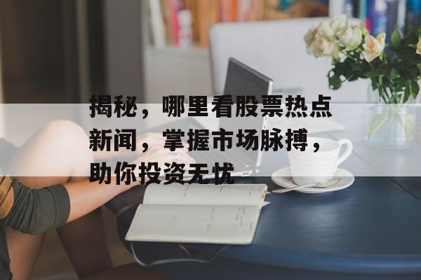 揭秘，哪里看股票热点新闻，掌握市场脉搏，助你投资无忧