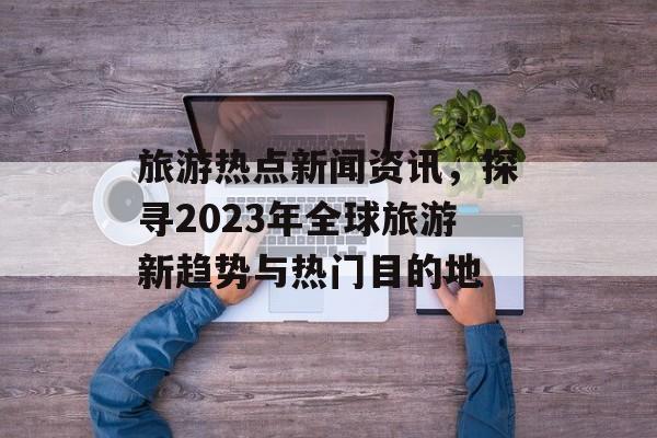旅游热点新闻资讯，探寻2023年全球旅游新趋势与热门目的地