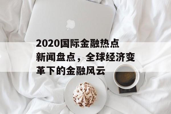 2020国际金融热点新闻盘点,全球经济变革下的金融风云 2020国际金融热点新闻盘点,全球经济变革下的金融风云