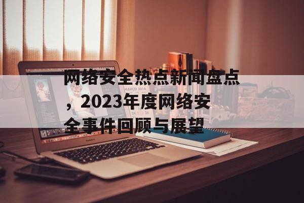 网络安全热点新闻盘点，2023年度网络安全事件回顾与展望