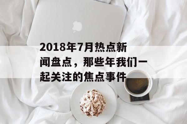 2018年7月热点新闻盘点，那些年我们一起关注的焦点事件