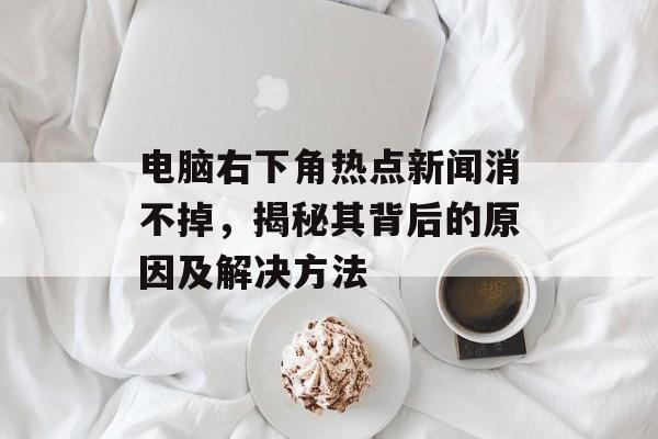电脑右下角热点新闻消不掉，揭秘其背后的原因及解决方法