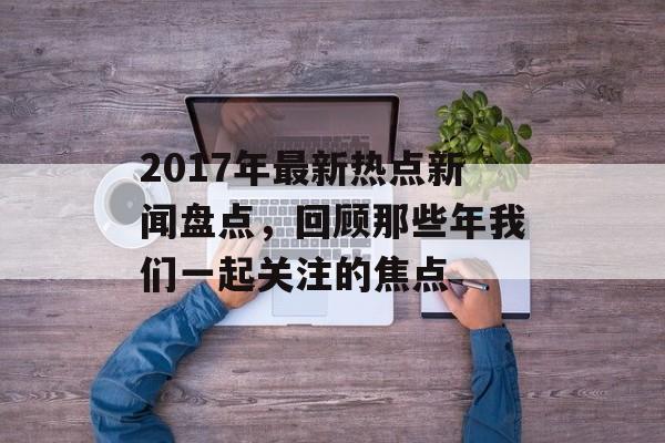 2017年最新热点新闻盘点，回顾那些年我们一起关注的焦点