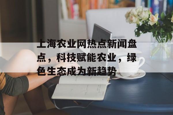 上海农业网热点新闻盘点，科技赋能农业，绿色生态成为新趋势