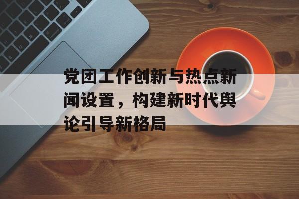 党团工作创新与热点新闻设置，构建新时代舆论引导新格局
