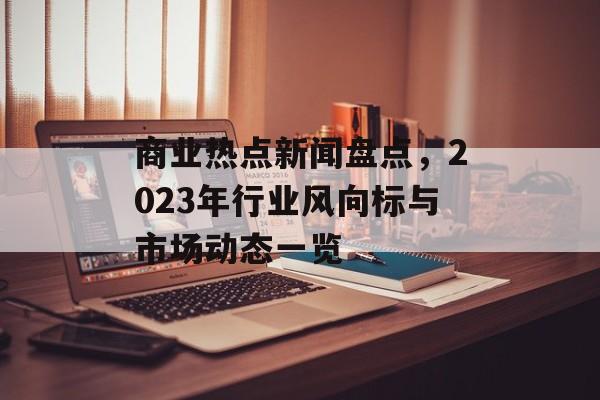 商业热点新闻盘点，2023年行业风向标与市场动态一览