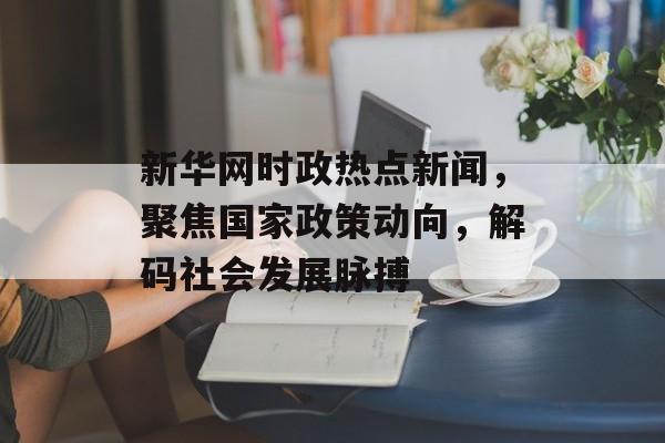 新华网时政热点新闻,聚焦国家政策动向,解码社会发展脉搏 新华网时政热点新闻,聚焦国家政策动向,解码社会发展脉搏