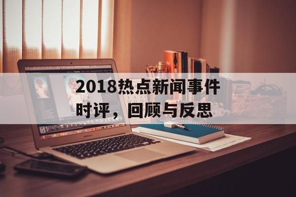 2018热点新闻事件时评,回顾与反思 2018热点新闻事件时评,回顾与反思