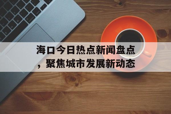 海口今日热点新闻盘点，聚焦城市发展新动态