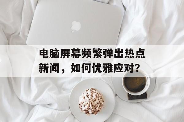 电脑屏幕频繁弹出热点新闻，如何优雅应对？