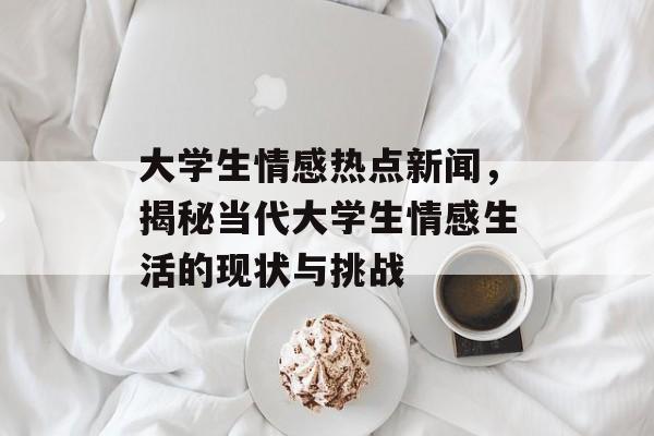 大学生情感热点新闻,揭秘当代大学生情感生活的现状与挑战 大学生情感热点新闻,揭秘当代大学生情感生活的现状与挑战