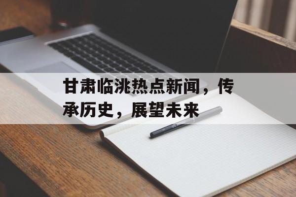 甘肃临洮热点新闻，传承历史，展望未来