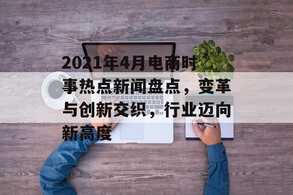 2021年4月电商时事热点新闻盘点,变革与创新交织,行业迈向新高度 2021年4月电商时事热点新闻盘点,变革与创新交织,行业迈向新高度