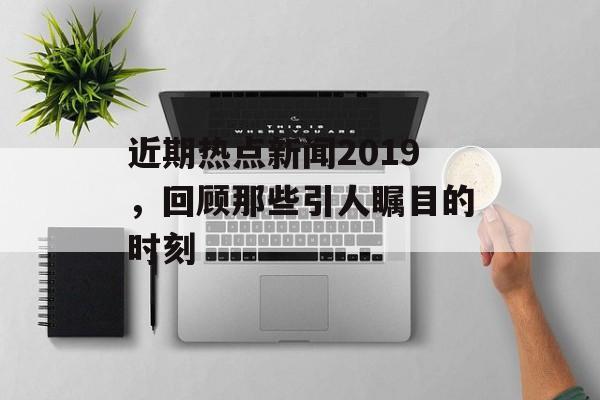 近期热点新闻2019,回顾那些引人瞩目的时刻 近期热点新闻2019,回顾那些引人瞩目的时刻
