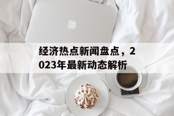经济热点新闻盘点,2023年最新动态解析 经济热点新闻盘点,2023年最新动态解析