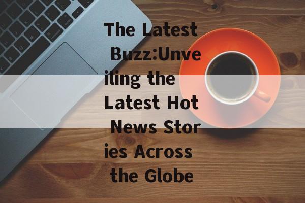 The Latest Buzz:Unveiling the Latest Hot News Stories Across the Globe