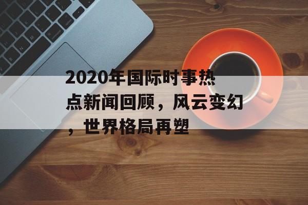 2020年国际时事热点新闻回顾,风云变幻,世界格局再塑 2020年国际时事热点新闻回顾,风云变幻,世界格局再塑
