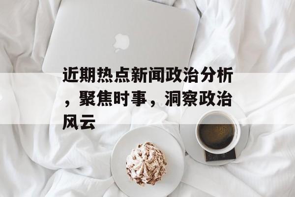 近期热点新闻政治分析，聚焦时事，洞察政治风云