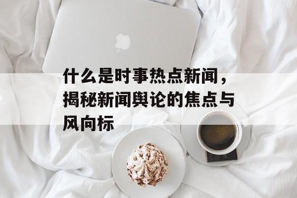 什么是时事热点新闻,揭秘新闻舆论的焦点与风向标 什么是时事热点新闻,揭秘新闻舆论的焦点与风向标