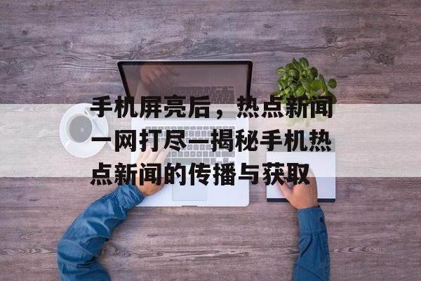 手机屏亮后，热点新闻一网打尽—揭秘手机热点新闻的传播与获取