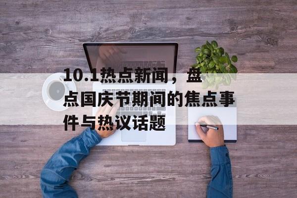 10.1热点新闻,盘点国庆节期间的焦点事件与热议话题 10.1热点新闻,盘点国庆节期间的焦点事件与热议话题