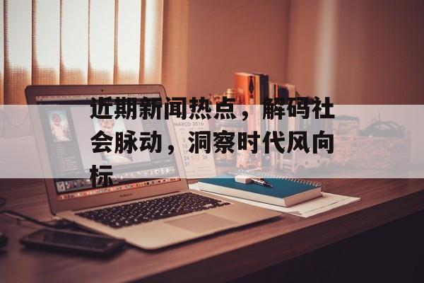 近期新闻热点,解码社会脉动,洞察时代风向标 近期新闻热点,解码社会脉动,洞察时代风向标
