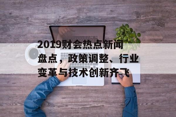 2019财会热点新闻盘点，政策调整、行业变革与技术创新齐飞