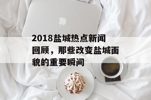 2018盐城热点新闻回顾，那些改变盐城面貌的重要瞬间