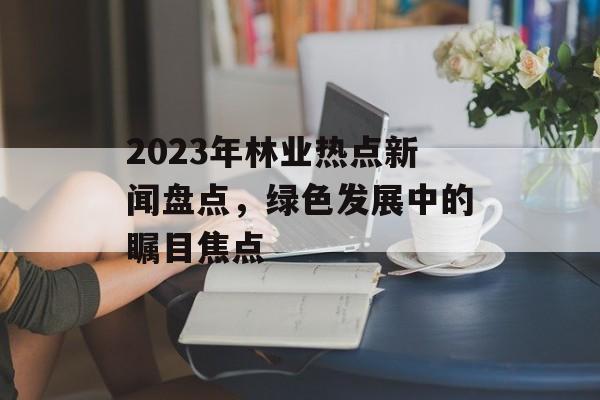 2023年林业热点新闻盘点，绿色发展中的瞩目焦点