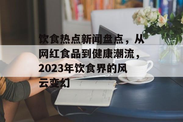 饮食热点新闻盘点，从网红食品到健康潮流，2023年饮食界的风云变幻