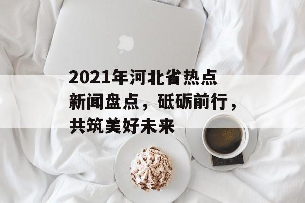 2021年河北省热点新闻盘点，砥砺前行，共筑美好未来