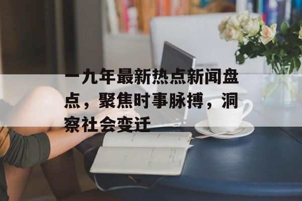 一九年最新热点新闻盘点，聚焦时事脉搏，洞察社会变迁