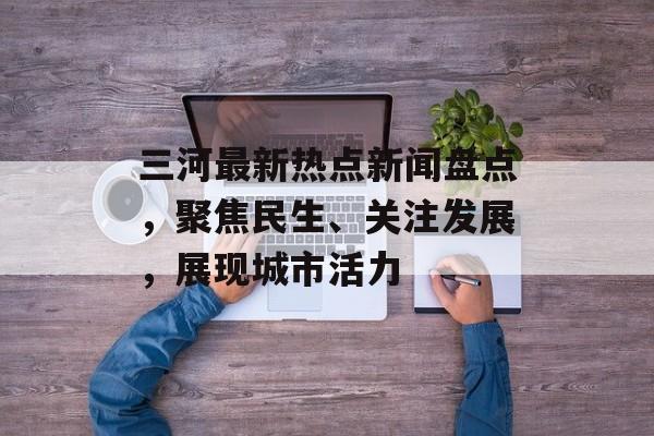 三河最新热点新闻盘点，聚焦民生、关注发展，展现城市活力