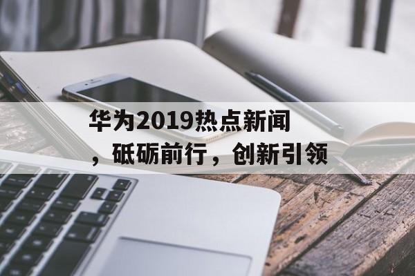 华为2019热点新闻，砥砺前行，创新引领