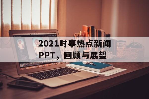2021时事热点新闻PPT，回顾与展望