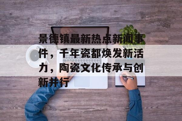 景德镇最新热点新闻事件，千年瓷都焕发新活力，陶瓷文化传承与创新并行