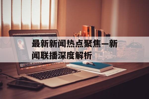 最新新闻热点聚焦—新闻联播深度解析 最新新闻热点聚焦—新闻联播深度解析