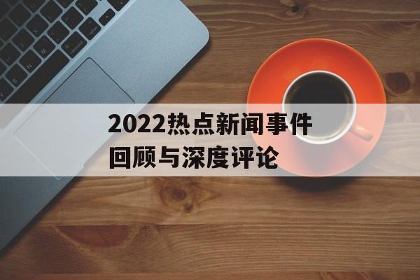 2022热点新闻事件回顾与深度评论