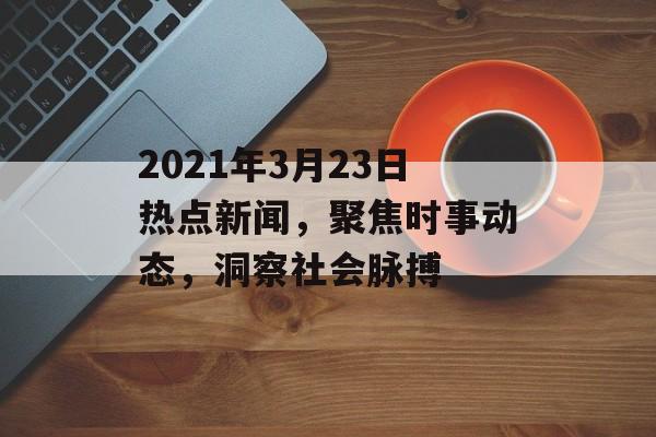 2021年3月23日热点新闻，聚焦时事动态，洞察社会脉搏