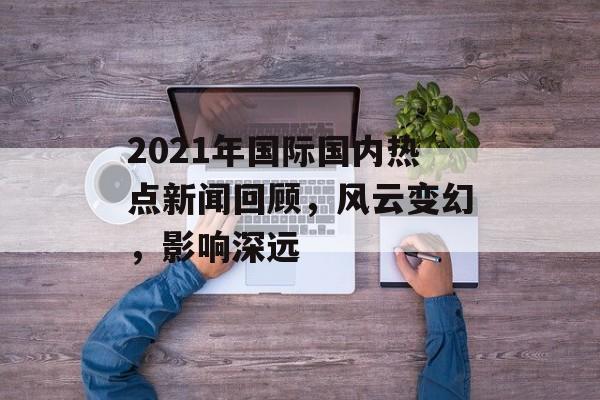 2021年国际国内热点新闻回顾，风云变幻，影响深远