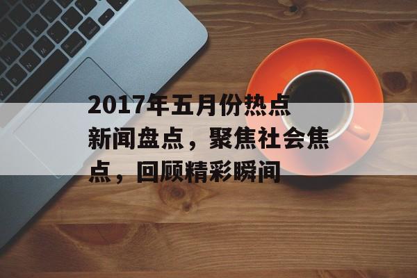 2017年五月份热点新闻盘点，聚焦社会焦点，回顾精彩瞬间