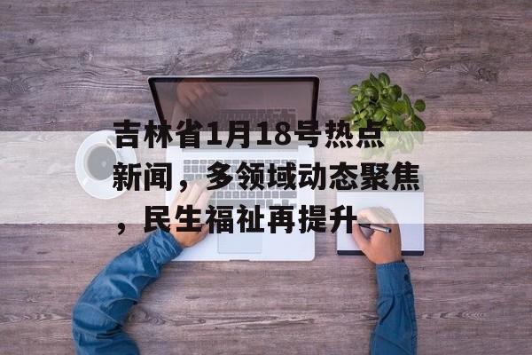 吉林省1月18号热点新闻，多领域动态聚焦，民生福祉再提升