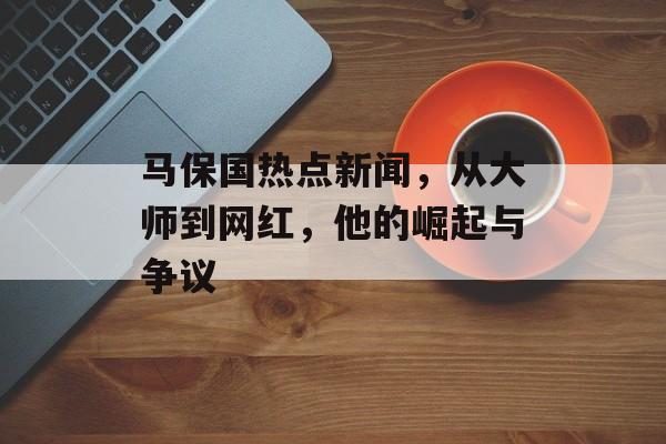 马保国热点新闻，从大师到网红，他的崛起与争议