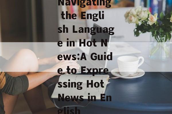 Navigating the English Language in Hot News:A Guide to Expressing Hot News in English